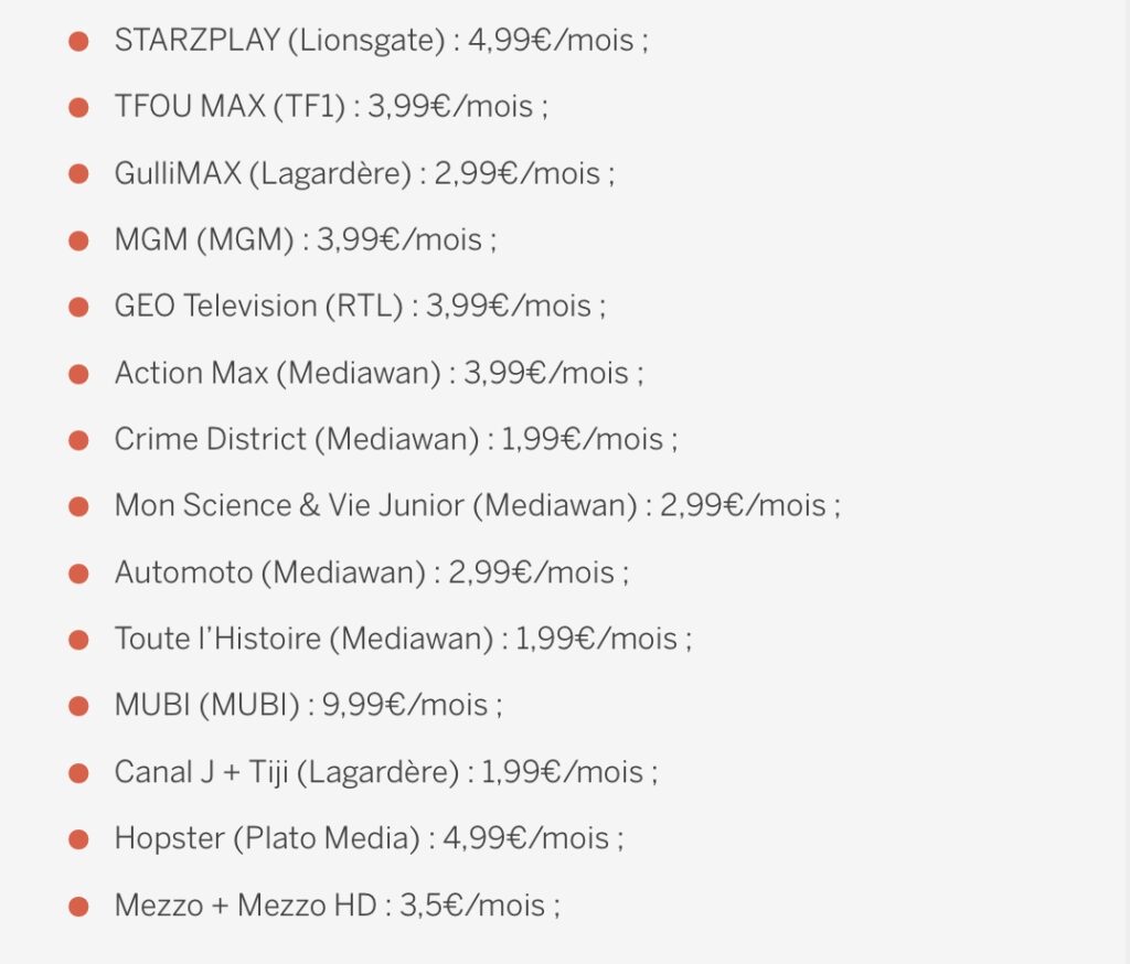 Liste des chaînes disponible : 
Automoto : 2,99€/mois
Canal J + Tiji : 1,99€/mois
Crime District : 1,99€/mois
GEO Television : 3,99€/mois
GulliMAX : 2,99€/mois
Hopster : 4,99. €/mois
Mezzo + Mezzo HD : 3,50 €/mois
MGM : 3,99 €/mois
MUBI : 9,99€/mois
Mon Science & Vie Junior : 2,99€/mois
TFOU Max : 3,99€/mois
Toute l’Histoire : 1,99€/mois
